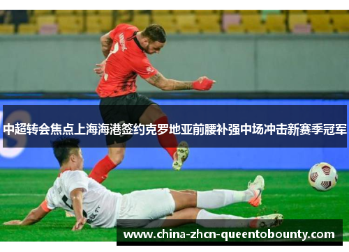 中超转会焦点上海海港签约克罗地亚前腰补强中场冲击新赛季冠军