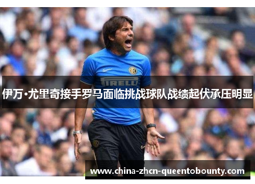 伊万·尤里奇接手罗马面临挑战球队战绩起伏承压明显 伊万·尤里奇接手罗马面临挑战球队战绩起伏承压明显