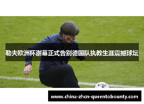 勒夫欧洲杯谢幕正式告别德国队执教生涯震撼球坛