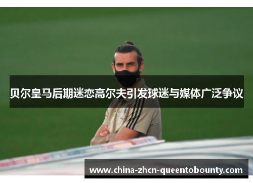 贝尔皇马后期迷恋高尔夫引发球迷与媒体广泛争议 贝尔皇马后期迷恋高尔夫引发球迷与媒体广泛争议
