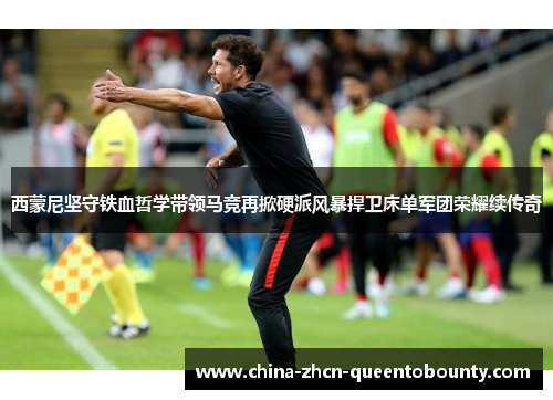 西蒙尼坚守铁血哲学带领马竞再掀硬派风暴捍卫床单军团荣耀续传奇 西蒙尼坚守铁血哲学带领马竞再掀硬派风暴捍卫床单军团荣耀续传奇