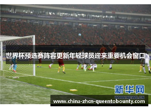 世界杯预选赛阵容更新年轻球员迎来重要机会窗口 世界杯预选赛阵容更新年轻球员迎来重要机会窗口