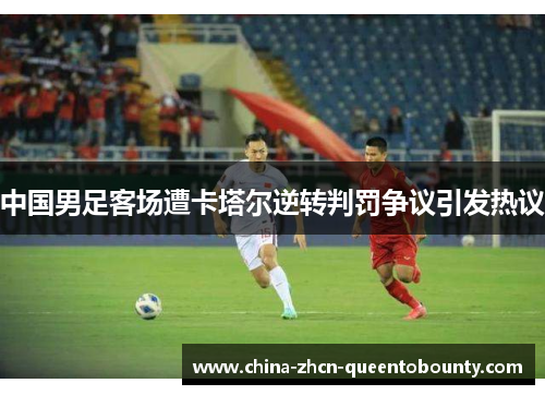 中国男足客场遭卡塔尔逆转判罚争议引发热议 中国男足客场遭卡塔尔逆转判罚争议引发热议