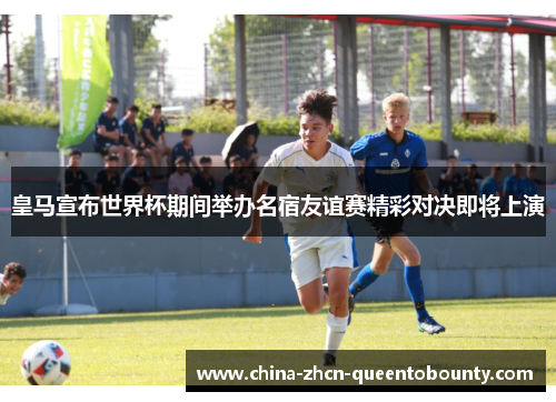 皇马宣布世界杯期间举办名宿友谊赛精彩对决即将上演 皇马宣布世界杯期间举办名宿友谊赛精彩对决即将上演